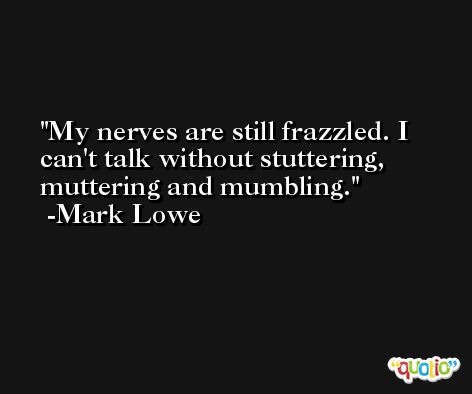 My nerves are still frazzled. I can't talk without stuttering, muttering and mumbling. -Mark Lowe