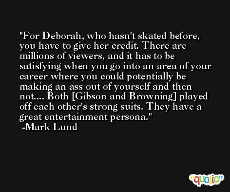 For Deborah, who hasn't skated before, you have to give her credit. There are millions of viewers, and it has to be satisfying when you go into an area of your career where you could potentially be making an ass out of yourself and then not.... Both [Gibson and Browning] played off each other's strong suits. They have a great entertainment persona. -Mark Lund