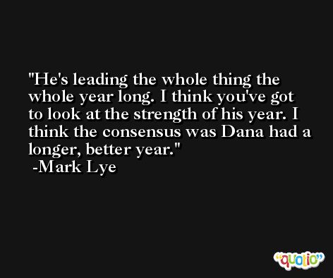 He's leading the whole thing the whole year long. I think you've got to look at the strength of his year. I think the consensus was Dana had a longer, better year. -Mark Lye