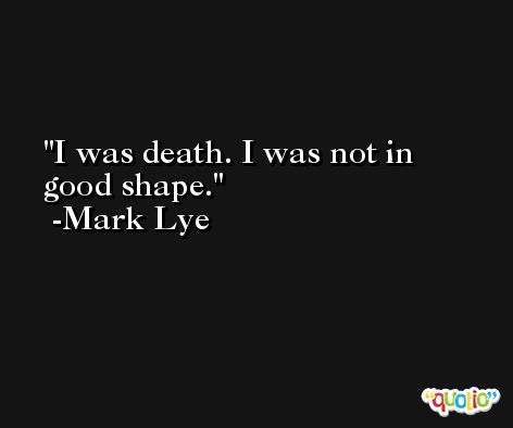 I was death. I was not in good shape. -Mark Lye