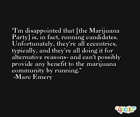 I'm disappointed that [the Marijuana Party] is, in fact, running candidates. Unfortunately, they're all eccentrics, typically, and they're all doing it for alternative reasons- and can't possibly provide any benefit to the marijuana community by running. -Marc Emery
