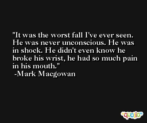 It was the worst fall I've ever seen. He was never unconscious. He was in shock. He didn't even know he broke his wrist, he had so much pain in his mouth. -Mark Macgowan