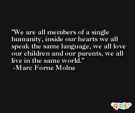 We are all members of a single humanity, inside our hearts we all speak the same language, we all love our children and our parents, we all live in the same world. -Marc Forne Molne