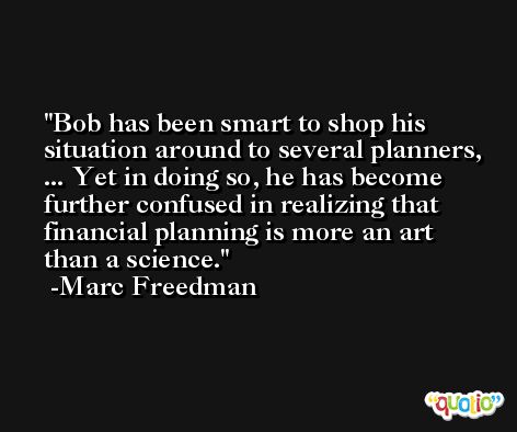 Bob has been smart to shop his situation around to several planners, ... Yet in doing so, he has become further confused in realizing that financial planning is more an art than a science. -Marc Freedman