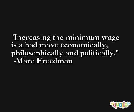 Increasing the minimum wage is a bad move economically, philosophically and politically. -Marc Freedman