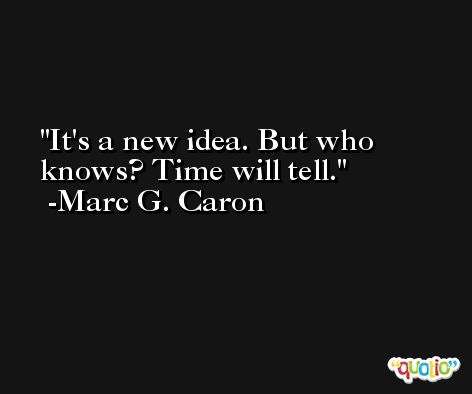It's a new idea. But who knows? Time will tell. -Marc G. Caron