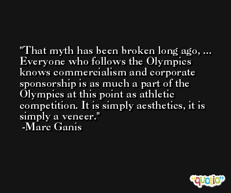 That myth has been broken long ago, ... Everyone who follows the Olympics knows commercialism and corporate sponsorship is as much a part of the Olympics at this point as athletic competition. It is simply aesthetics, it is simply a veneer. -Marc Ganis