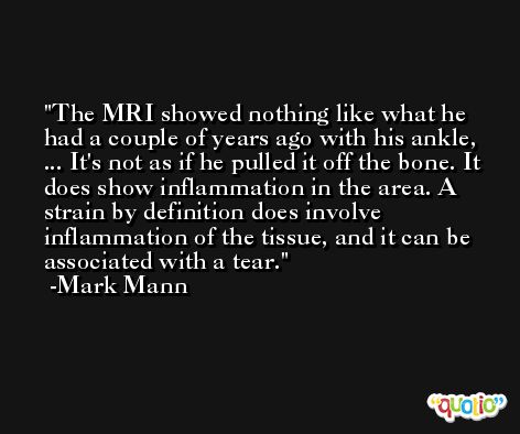 The MRI showed nothing like what he had a couple of years ago with his ankle, ... It's not as if he pulled it off the bone. It does show inflammation in the area. A strain by definition does involve inflammation of the tissue, and it can be associated with a tear. -Mark Mann