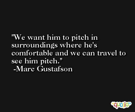 We want him to pitch in surroundings where he's comfortable and we can travel to see him pitch. -Marc Gustafson