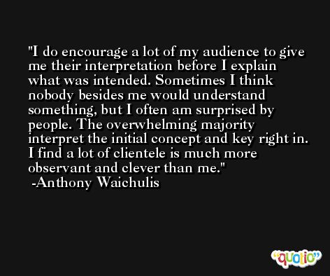 I do encourage a lot of my audience to give me their interpretation before I explain what was intended. Sometimes I think nobody besides me would understand something, but I often am surprised by people. The overwhelming majority interpret the initial concept and key right in. I find a lot of clientele is much more observant and clever than me. -Anthony Waichulis