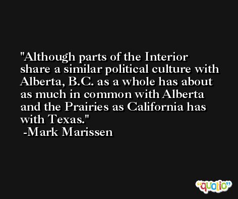 Although parts of the Interior share a similar political culture with Alberta, B.C. as a whole has about as much in common with Alberta and the Prairies as California has with Texas. -Mark Marissen