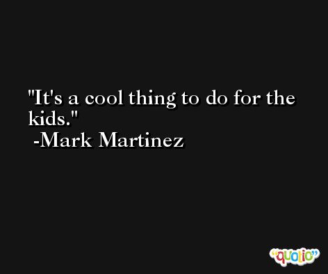 It's a cool thing to do for the kids. -Mark Martinez