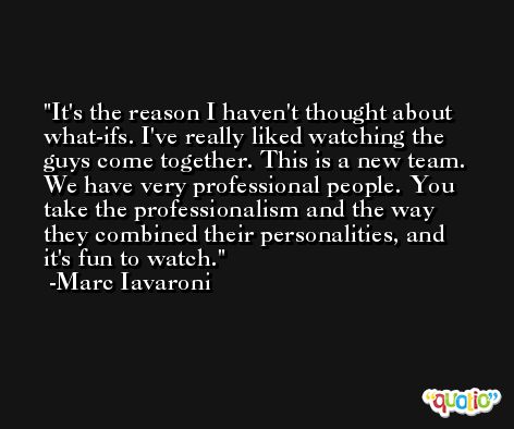 It's the reason I haven't thought about what-ifs. I've really liked watching the guys come together. This is a new team. We have very professional people. You take the professionalism and the way they combined their personalities, and it's fun to watch. -Marc Iavaroni