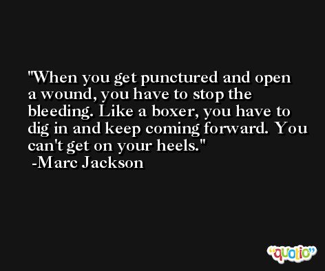 When you get punctured and open a wound, you have to stop the bleeding. Like a boxer, you have to dig in and keep coming forward. You can't get on your heels. -Marc Jackson
