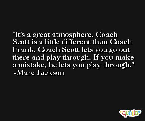It's a great atmosphere. Coach Scott is a little different than Coach Frank. Coach Scott lets you go out there and play through. If you make a mistake, he lets you play through. -Marc Jackson