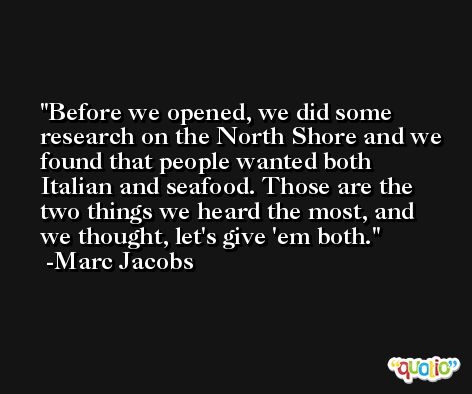 Before we opened, we did some research on the North Shore and we found that people wanted both Italian and seafood. Those are the two things we heard the most, and we thought, let's give 'em both. -Marc Jacobs