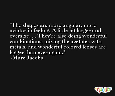 The shapes are more angular, more aviator in feeling. A little bit larger and oversize, ... They're also doing wonderful combinations, mixing the acetates with metals, and wonderful colored lenses are bigger than ever again. -Marc Jacobs