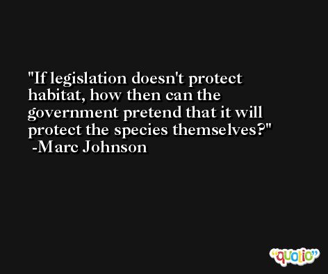 If legislation doesn't protect habitat, how then can the government pretend that it will protect the species themselves? -Marc Johnson