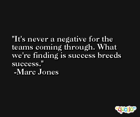 It's never a negative for the teams coming through. What we're finding is success breeds success. -Marc Jones