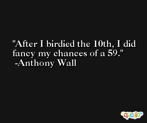 After I birdied the 10th, I did fancy my chances of a 59. -Anthony Wall