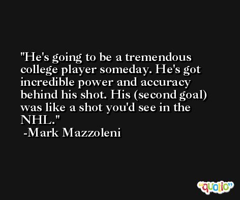 He's going to be a tremendous college player someday. He's got incredible power and accuracy behind his shot. His (second goal) was like a shot you'd see in the NHL. -Mark Mazzoleni