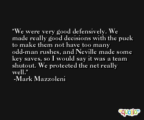 We were very good defensively. We made really good decisions with the puck to make them not have too many odd-man rushes, and Neville made some key saves, so I would say it was a team shutout. We protected the net really well. -Mark Mazzoleni