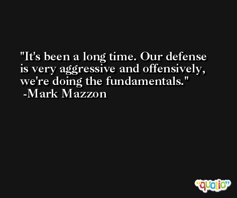 It's been a long time. Our defense is very aggressive and offensively, we're doing the fundamentals. -Mark Mazzon
