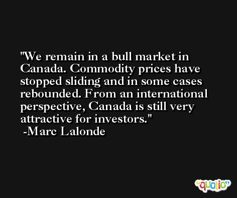 We remain in a bull market in Canada. Commodity prices have stopped sliding and in some cases rebounded. From an international perspective, Canada is still very attractive for investors. -Marc Lalonde