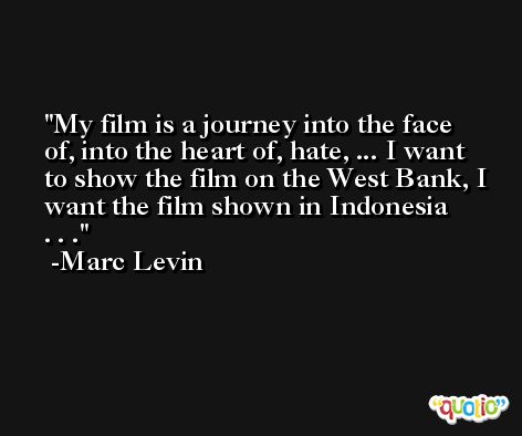 My film is a journey into the face of, into the heart of, hate, ... I want to show the film on the West Bank, I want the film shown in Indonesia . . .  -Marc Levin