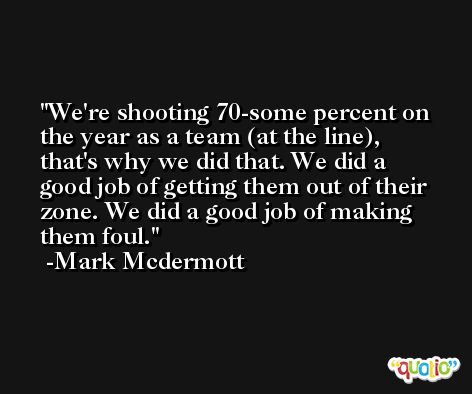 We're shooting 70-some percent on the year as a team (at the line), that's why we did that. We did a good job of getting them out of their zone. We did a good job of making them foul. -Mark Mcdermott
