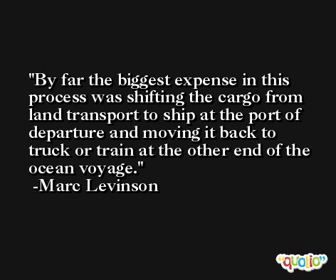 By far the biggest expense in this process was shifting the cargo from land transport to ship at the port of departure and moving it back to truck or train at the other end of the ocean voyage. -Marc Levinson