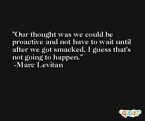 Our thought was we could be proactive and not have to wait until after we got smacked. I guess that's not going to happen. -Marc Levitan