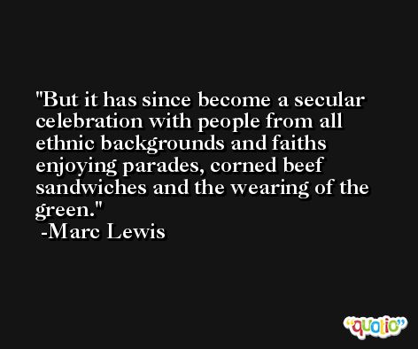But it has since become a secular celebration with people from all ethnic backgrounds and faiths enjoying parades, corned beef sandwiches and the wearing of the green. -Marc Lewis