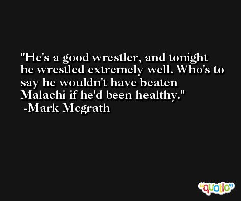 He's a good wrestler, and tonight he wrestled extremely well. Who's to say he wouldn't have beaten Malachi if he'd been healthy. -Mark Mcgrath