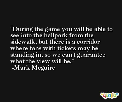 During the game you will be able to see into the ballpark from the sidewalk, but there is a corridor where fans with tickets may be standing in, so we can't guarantee what the view will be. -Mark Mcguire