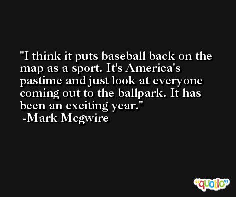I think it puts baseball back on the map as a sport. It's America's pastime and just look at everyone coming out to the ballpark. It has been an exciting year. -Mark Mcgwire