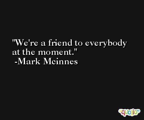 We're a friend to everybody at the moment. -Mark Mcinnes