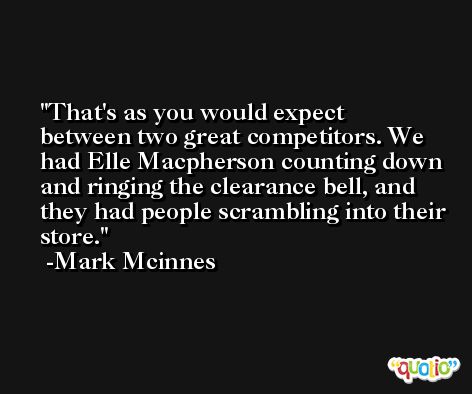 That's as you would expect between two great competitors. We had Elle Macpherson counting down and ringing the clearance bell, and they had people scrambling into their store. -Mark Mcinnes