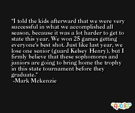 I told the kids afterward that we were very successful in what we accomplished all season, because it was a lot harder to get to state this year. We won 25 games getting everyone's best shot. Just like last year, we lose one senior (guard Kelsey Henry), but I firmly believe that these sophomores and juniors are going to bring home the trophy in this state tournament before they graduate. -Mark Mckenzie