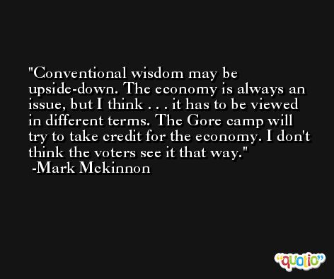 Conventional wisdom may be upside-down. The economy is always an issue, but I think . . . it has to be viewed in different terms. The Gore camp will try to take credit for the economy. I don't think the voters see it that way. -Mark Mckinnon