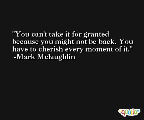 You can't take it for granted because you might not be back. You have to cherish every moment of it. -Mark Mclaughlin