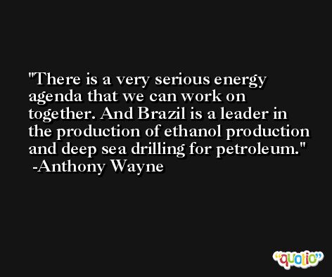 There is a very serious energy agenda that we can work on together. And Brazil is a leader in the production of ethanol production and deep sea drilling for petroleum. -Anthony Wayne