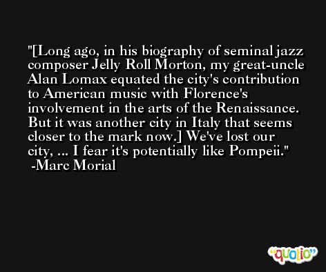 [Long ago, in his biography of seminal jazz composer Jelly Roll Morton, my great-uncle Alan Lomax equated the city's contribution to American music with Florence's involvement in the arts of the Renaissance. But it was another city in Italy that seems closer to the mark now.] We've lost our city, ... I fear it's potentially like Pompeii. -Marc Morial