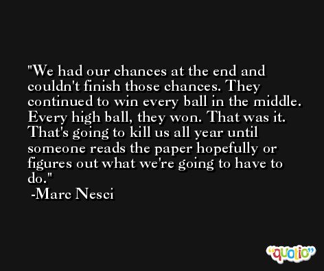 We had our chances at the end and couldn't finish those chances. They continued to win every ball in the middle. Every high ball, they won. That was it. That's going to kill us all year until someone reads the paper hopefully or figures out what we're going to have to do. -Marc Nesci