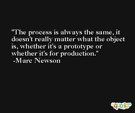 The process is always the same, it doesn't really matter what the object is, whether it's a prototype or whether it's for production. -Marc Newson