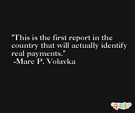 This is the first report in the country that will actually identify real payments. -Marc P. Volavka