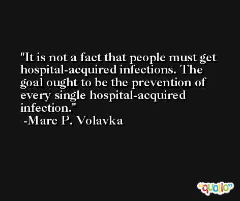It is not a fact that people must get hospital-acquired infections. The goal ought to be the prevention of every single hospital-acquired infection. -Marc P. Volavka