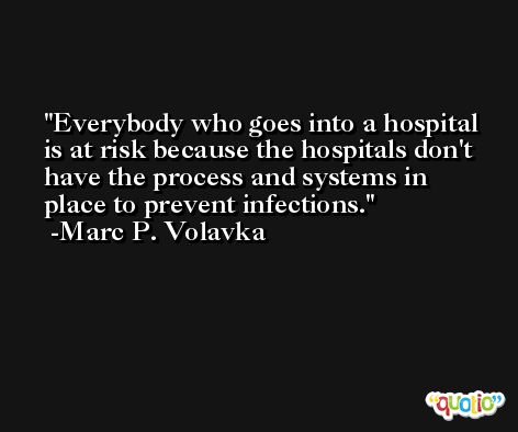 Everybody who goes into a hospital is at risk because the hospitals don't have the process and systems in place to prevent infections. -Marc P. Volavka