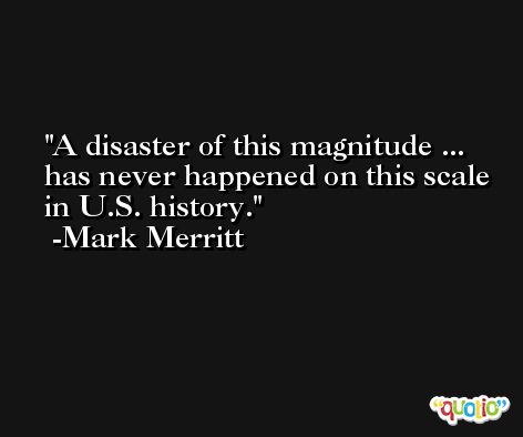 A disaster of this magnitude ... has never happened on this scale in U.S. history. -Mark Merritt