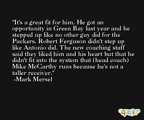 It's a great fit for him. He got an opportunity in Green Bay last year and he stepped up like no other guy did for the Packers. Robert Ferguson didn't step up like Antonio did. The new coaching staff said they liked him and his heart but that he didn't fit into the system that (head coach) Mike McCarthy runs because he's not a taller receiver. -Mark Mersel